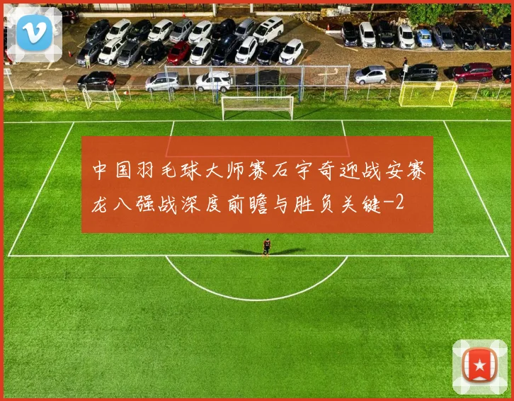 中国羽毛球大师赛石宇奇迎战安赛龙八强战深度前瞻与胜负关键
