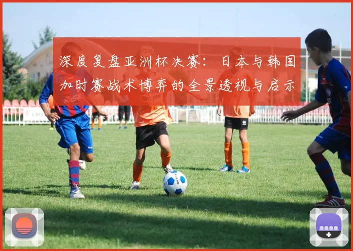 深度复盘亚洲杯决赛：日本与韩国加时赛战术博弈的全景透视与启示