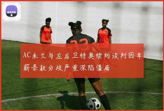 AC米兰与左后卫特奥续约谈判因年薪条款分歧严重深陷僵局