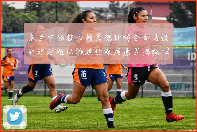 米兰中场核心赖因德斯转会皇马谈判迟迟难以推进的深层原因揭秘
