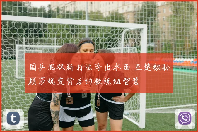国乒混双新打法浮出水面 王楚钦孙颖莎蜕变背后的教练组智慧