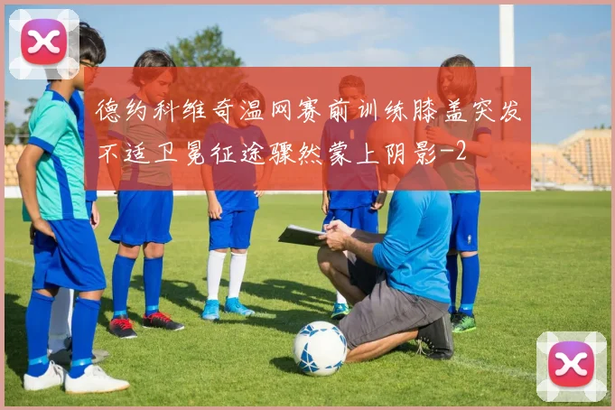 德约科维奇温网赛前训练膝盖突发不适卫冕征途骤然蒙上阴影