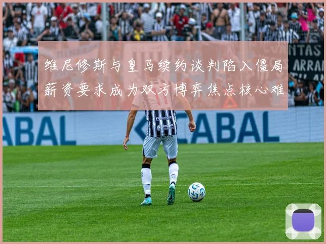 维尼修斯与皇马续约谈判陷入僵局薪资要求成为双方博弈焦点核心难题