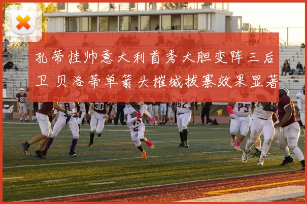 孔蒂挂帅意大利首秀大胆变阵三后卫 贝洛蒂单箭头摧城拔寨效果显著