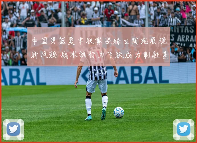 中国男篮夏季联赛逆转立陶宛展现新风貌 战术执行力飞跃成为制胜基石