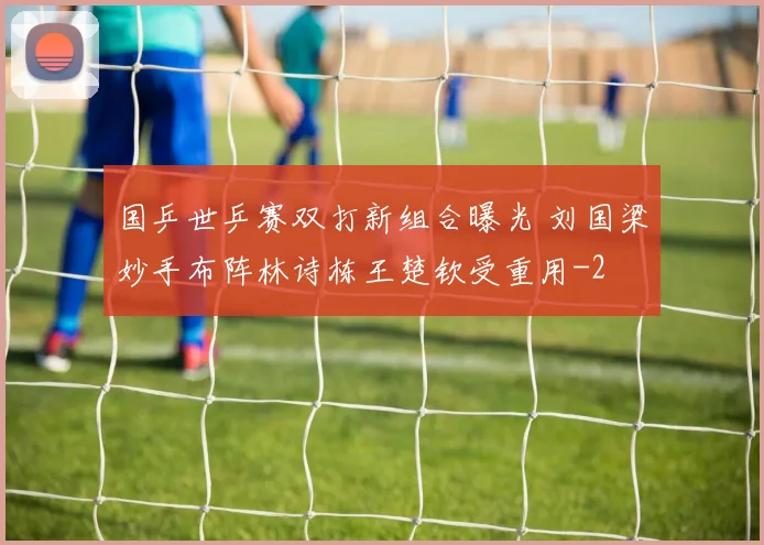国乒世乒赛双打新组合曝光 刘国梁妙手布阵林诗栋王楚钦受重用