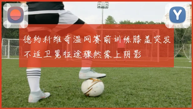 德约科维奇温网赛前训练膝盖突发不适卫冕征途骤然蒙上阴影