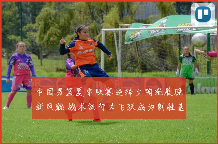 中国男篮夏季联赛逆转立陶宛展现新风貌 战术执行力飞跃成为制胜基石