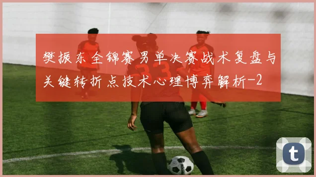 樊振东全锦赛男单决赛战术复盘与关键转折点技术心理博弈解析