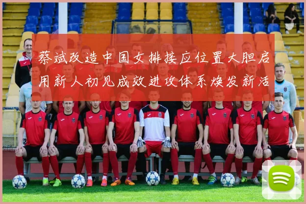 蔡斌改造中国女排接应位置大胆启用新人初见成效进攻体系焕发新活力