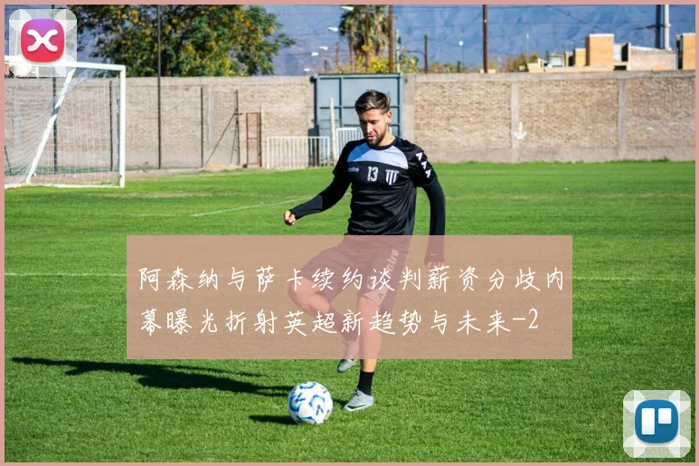 阿森纳与萨卡续约谈判薪资分歧内幕曝光折射英超新趋势与未来