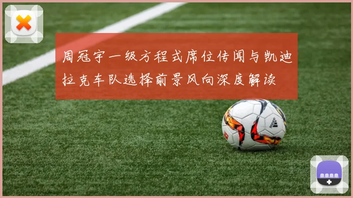 周冠宇一级方程式席位传闻与凯迪拉克车队选择前景风向深度解读
