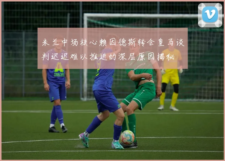 米兰中场核心赖因德斯转会皇马谈判迟迟难以推进的深层原因揭秘
