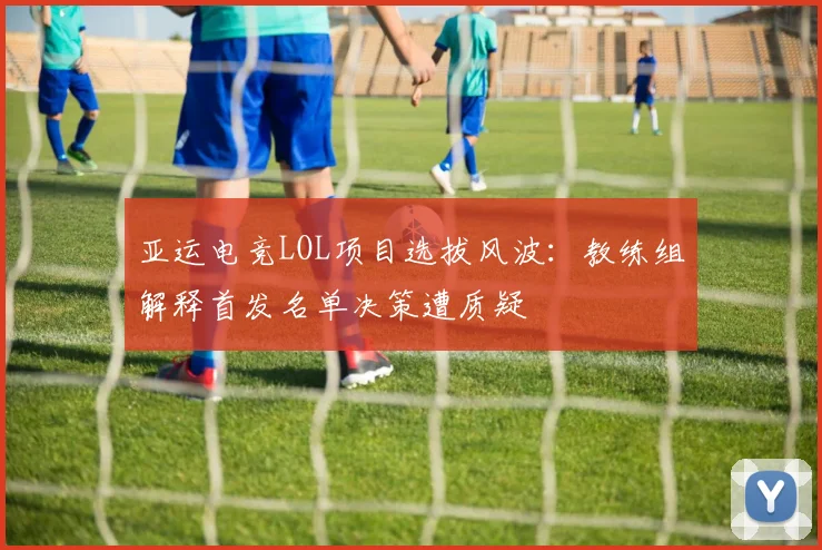 亚运电竞LOL项目选拔风波：教练组解释首发名单决策遭质疑