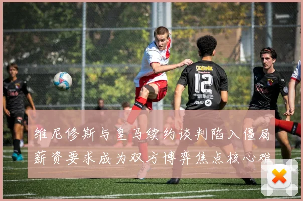 维尼修斯与皇马续约谈判陷入僵局薪资要求成为双方博弈焦点核心难题