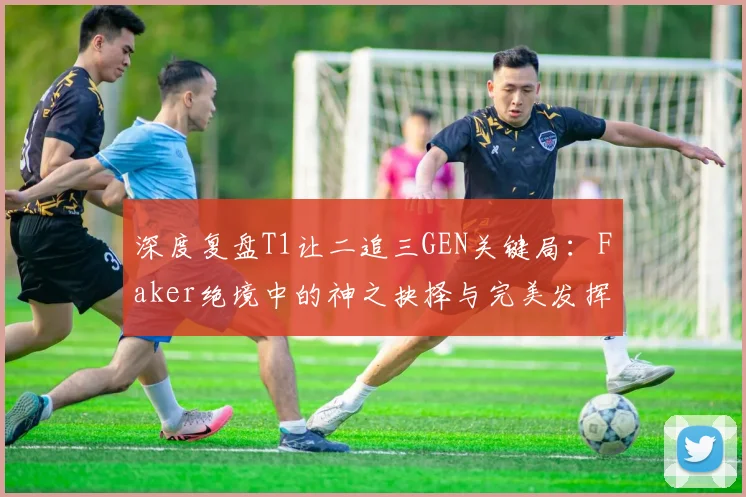 深度复盘T1让二追三GEN关键局：Faker绝境中的神之抉择与完美发挥