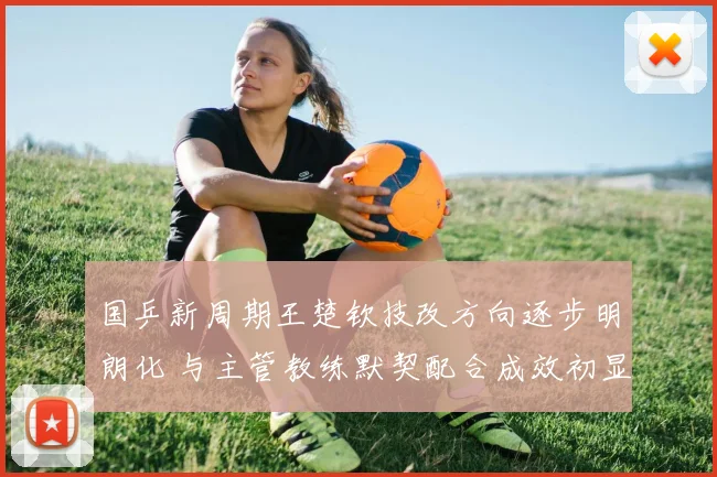 国乒新周期王楚钦技改方向逐步明朗化 与主管教练默契配合成效初显
