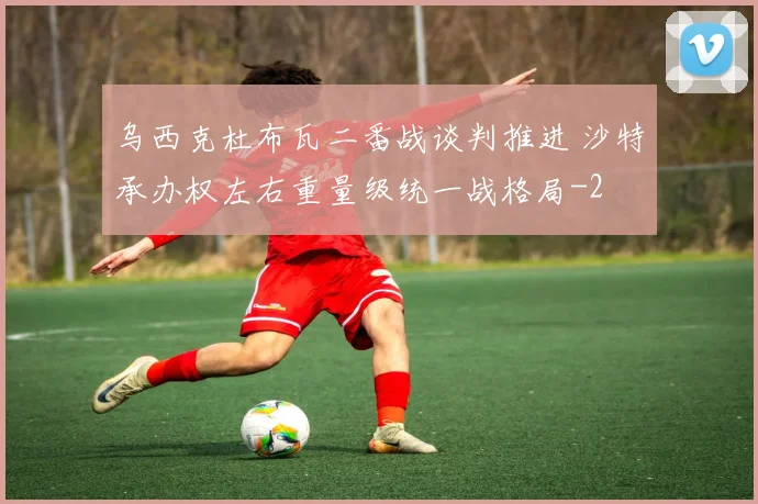 乌西克杜布瓦二番战谈判推进 沙特承办权左右重量级统一战格局