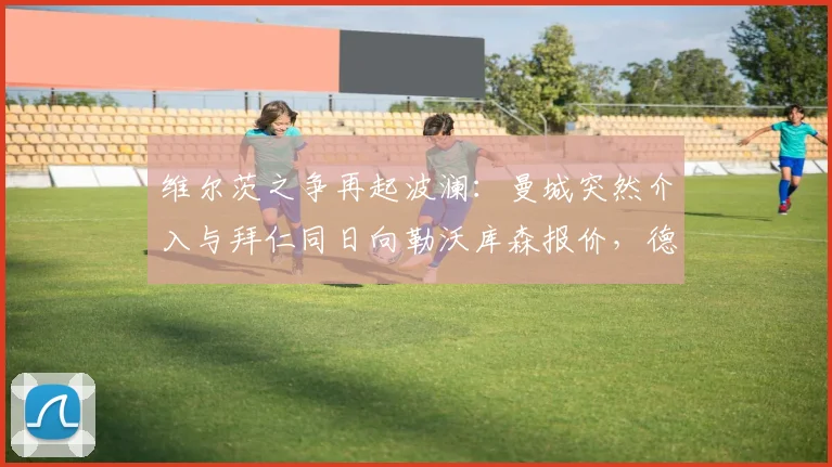 维尔茨之争再起波澜:曼城突然介入与拜仁同日向勒沃库森报价,德甲第一天才中场引发两大豪门疯狂追逐