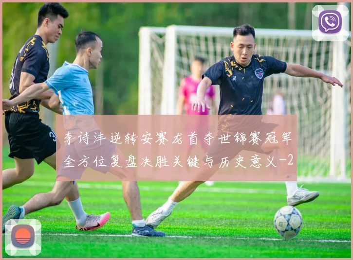 李诗沣逆转安赛龙首夺世锦赛冠军全方位复盘决胜关键与历史意义