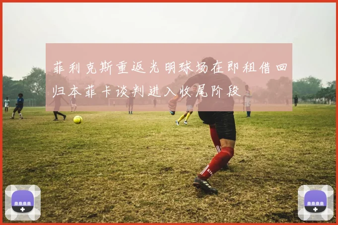 菲利克斯重返光明球场在即租借回归本菲卡谈判进入收尾阶段