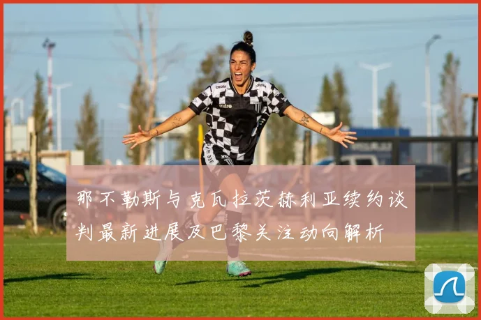 那不勒斯与克瓦拉茨赫利亚续约谈判最新进展及巴黎关注动向解析