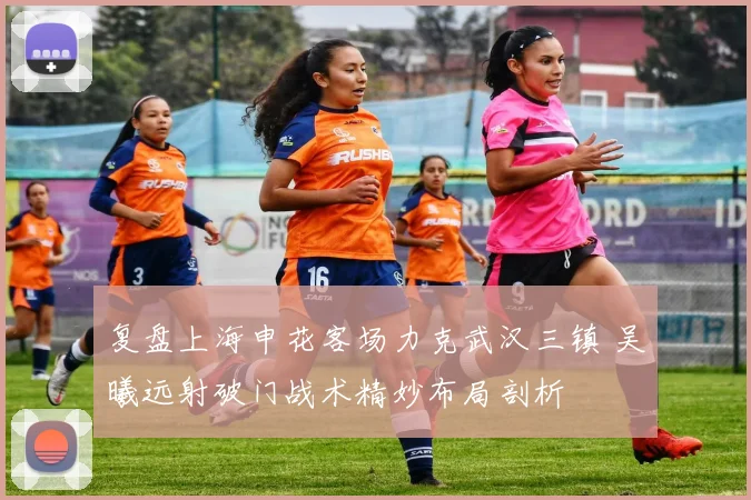 复盘上海申花客场力克武汉三镇 吴曦远射破门战术精妙布局剖析