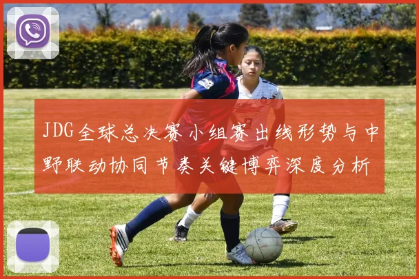 JDG全球总决赛小组赛出线形势与中野联动协同节奏关键博弈深度分析