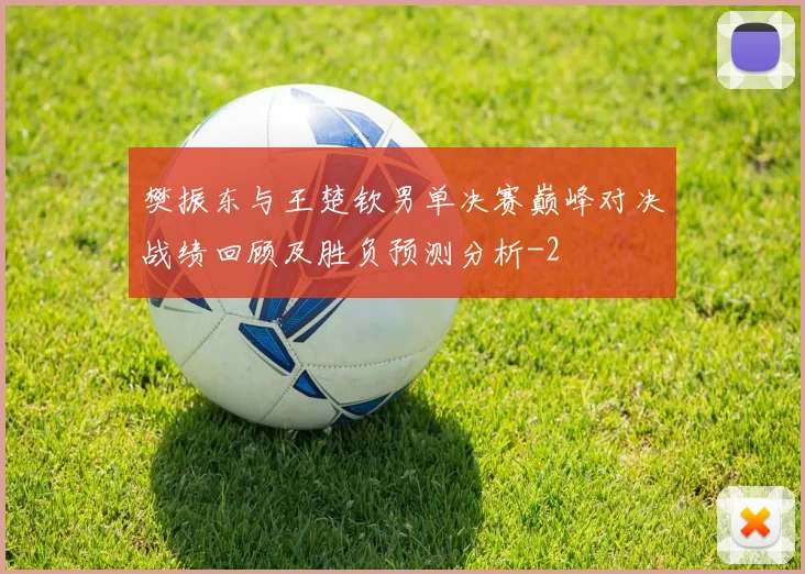 樊振东与王楚钦男单决赛巅峰对决战绩回顾及胜负预测分析