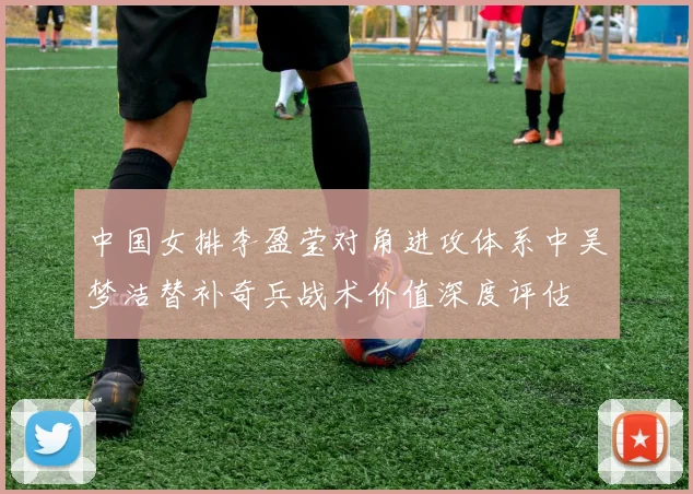 中国女排李盈莹对角进攻体系中吴梦洁替补奇兵战术价值深度评估