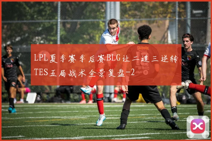 LPL夏季赛季后赛BLG让二追三逆转TES五局战术全景复盘
