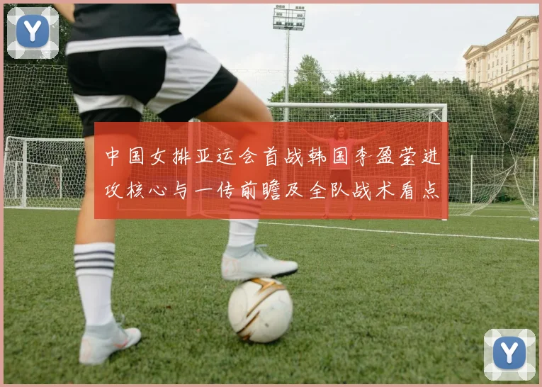 中国女排亚运会首战韩国李盈莹进攻核心与一传前瞻及全队战术看点