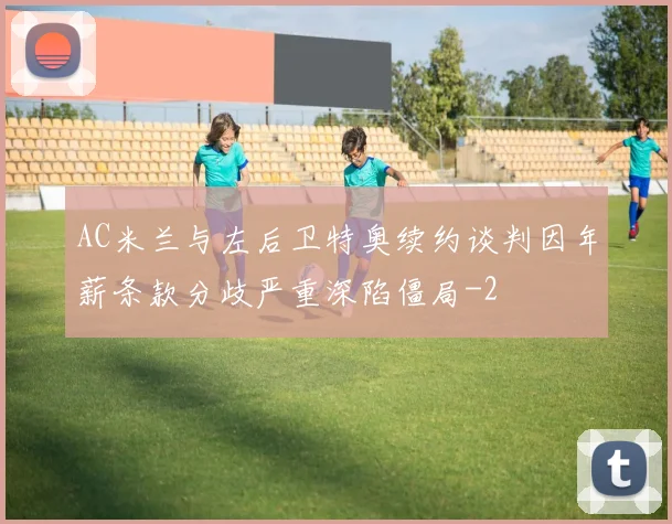 AC米兰与左后卫特奥续约谈判因年薪条款分歧严重深陷僵局