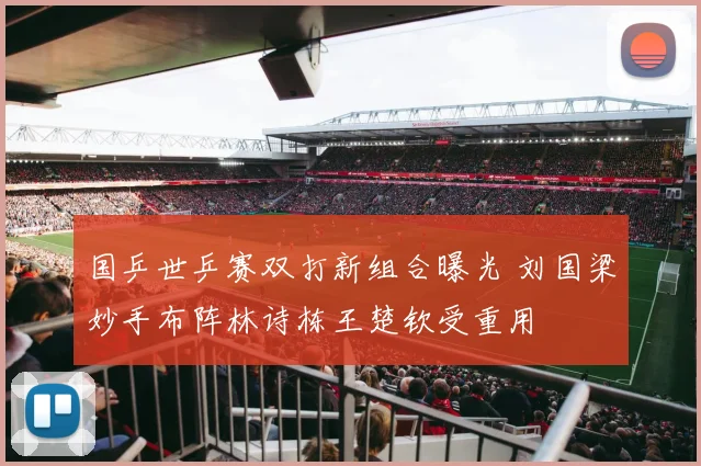 国乒世乒赛双打新组合曝光 刘国梁妙手布阵林诗栋王楚钦受重用