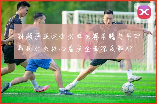 孙颖莎亚运会女单决赛前瞻与早田希娜对决核心看点全面深度解析