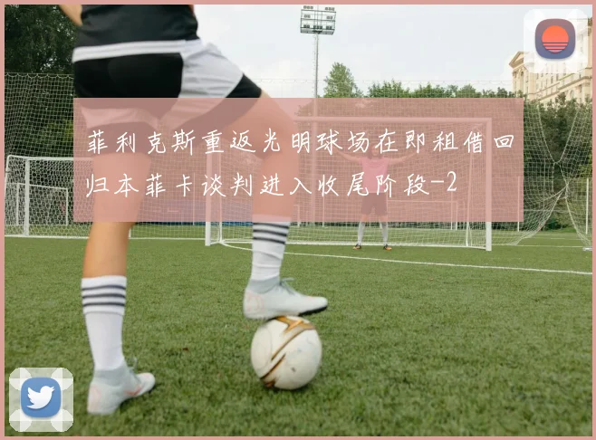 菲利克斯重返光明球场在即租借回归本菲卡谈判进入收尾阶段