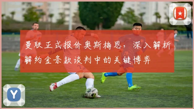 曼联正式报价奥斯梅恩，深入解析解约金条款谈判中的关键博弈