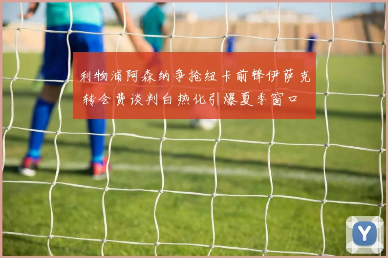 利物浦阿森纳争抢纽卡前锋伊萨克 转会费谈判白热化引爆夏季窗口
