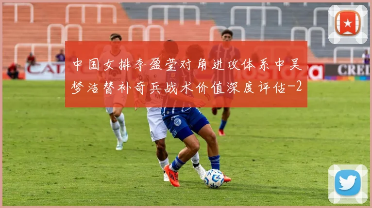 中国女排李盈莹对角进攻体系中吴梦洁替补奇兵战术价值深度评估