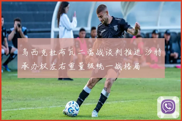 乌西克杜布瓦二番战谈判推进 沙特承办权左右重量级统一战格局