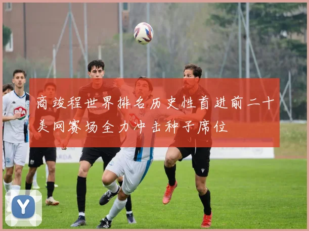 商竣程世界排名历史性首进前二十美网赛场全力冲击种子席位