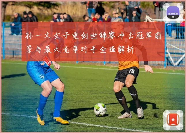 孙一文女子重剑世锦赛冲击冠军前景与最大竞争对手全面解析