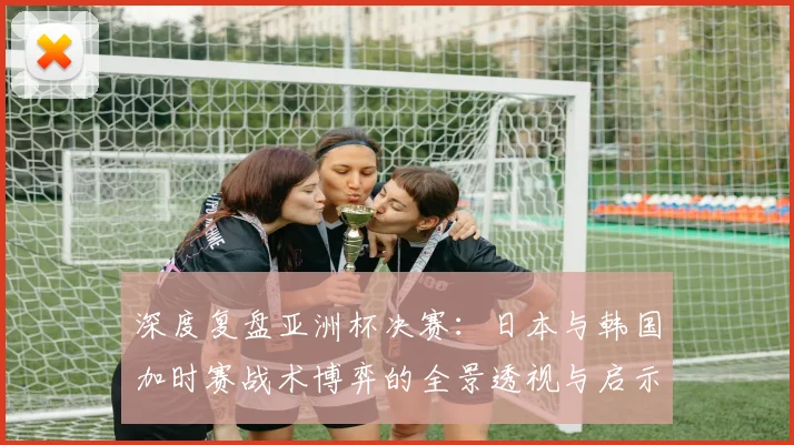 深度复盘亚洲杯决赛:日本与韩国加时赛战术博弈的全景透视与启示