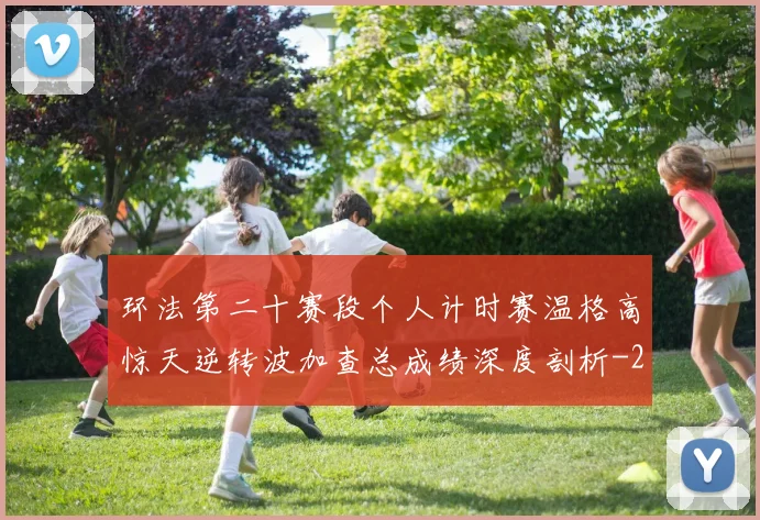 环法第二十赛段个人计时赛温格高惊天逆转波加查总成绩深度剖析