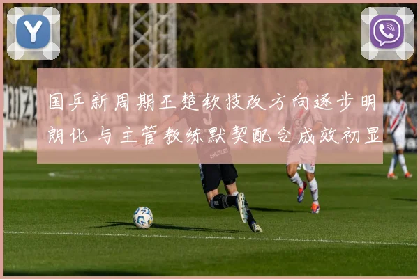 国乒新周期王楚钦技改方向逐步明朗化 与主管教练默契配合成效初显