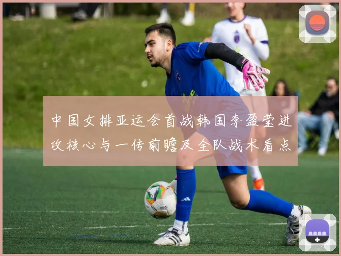 中国女排亚运会首战韩国李盈莹进攻核心与一传前瞻及全队战术看点